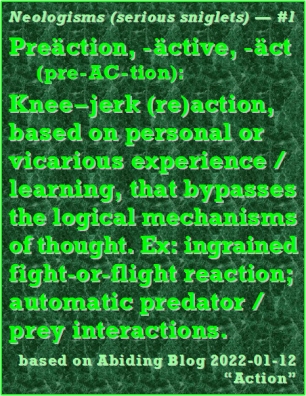Neologism (serious sniglet) #1 -- Preaction, -active, -act (pre-AC-tion): Knee-jerk (re)action, based on personal or vicarious experience/learning, that bypasses the logical mechanism of thought. Ex: ingrained fight-or-flight reaction; automatic predator/prey interactions. #Sniglet #KneeJerkReaction #AbidingBlog2022Action